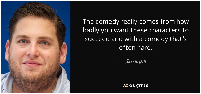 The comedy really comes from how badly you want these characters to succeed and with a comedy that's often hard. - Jonah Hill