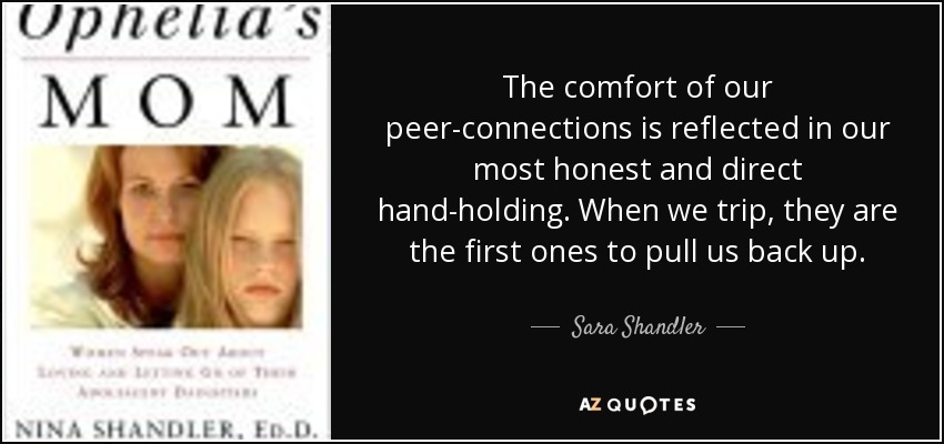 The comfort of our peer-connections is reflected in our most honest and direct hand-holding. When we trip, they are the first ones to pull us back up. - Sara Shandler