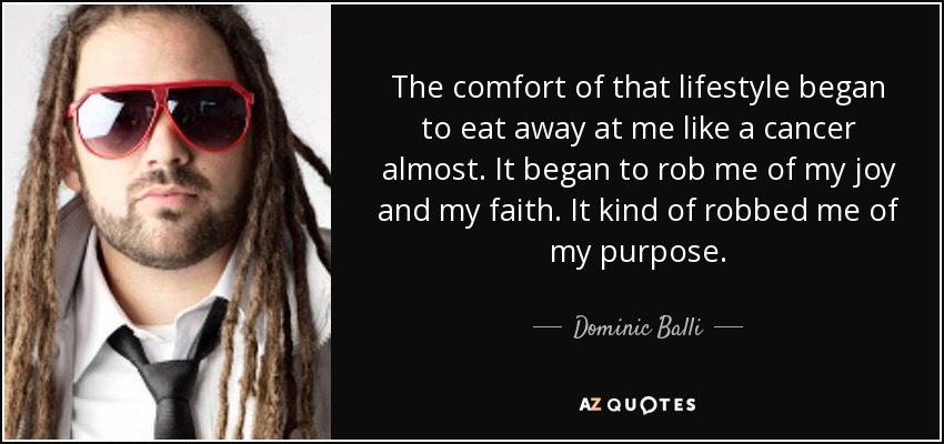 The comfort of that lifestyle began to eat away at me like a cancer almost. It began to rob me of my joy and my faith. It kind of robbed me of my purpose. - Dominic Balli