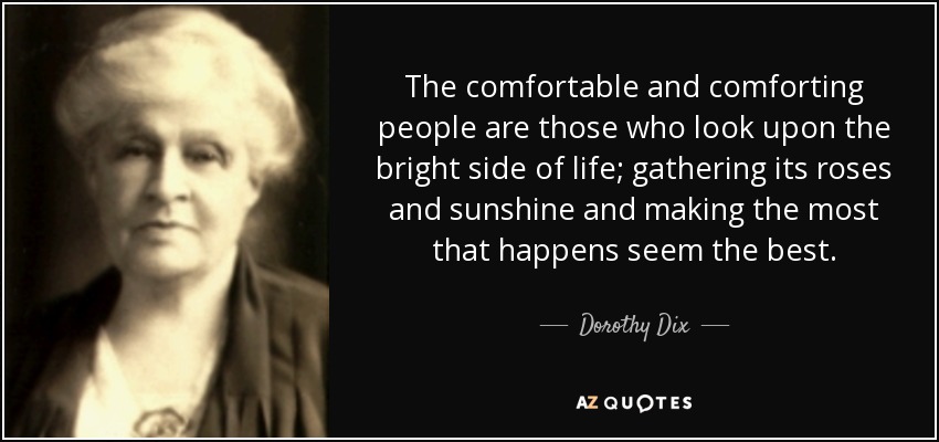 The comfortable and comforting people are those who look upon the bright side of life; gathering its roses and sunshine and making the most that happens seem the best. - Dorothy Dix