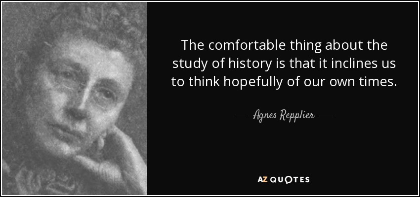 The comfortable thing about the study of history is that it inclines us to think hopefully of our own times. - Agnes Repplier