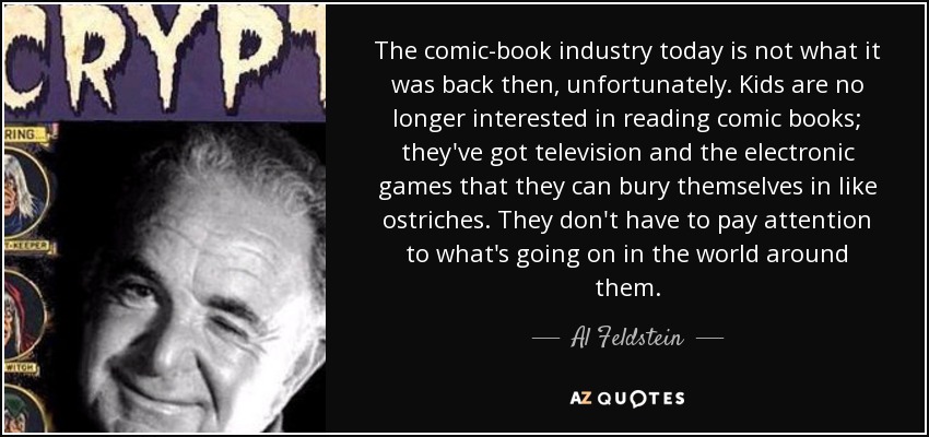 The comic-book industry today is not what it was back then, unfortunately. Kids are no longer interested in reading comic books; they've got television and the electronic games that they can bury themselves in like ostriches. They don't have to pay attention to what's going on in the world around them. - Al Feldstein