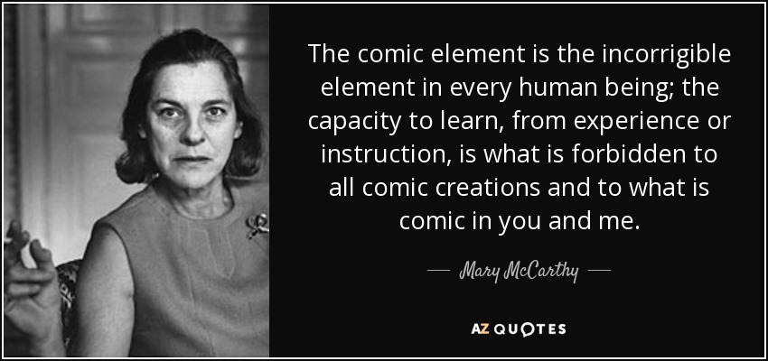 The comic element is the incorrigible element in every human being; the capacity to learn, from experience or instruction, is what is forbidden to all comic creations and to what is comic in you and me. - Mary McCarthy