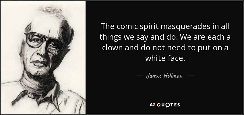 The comic spirit masquerades in all things we say and do. We are each a clown and do not need to put on a white face. - James Hillman