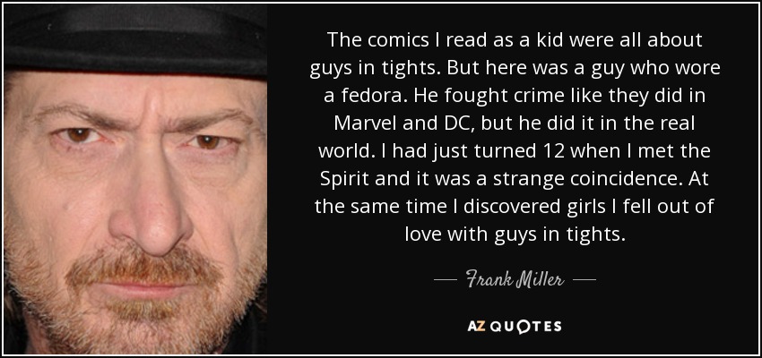 The comics I read as a kid were all about guys in tights. But here was a guy who wore a fedora. He fought crime like they did in Marvel and DC, but he did it in the real world. I had just turned 12 when I met the Spirit and it was a strange coincidence. At the same time I discovered girls I fell out of love with guys in tights. - Frank Miller