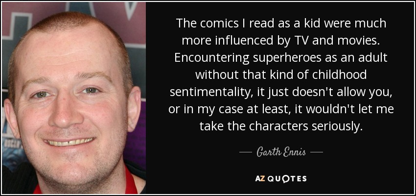 The comics I read as a kid were much more influenced by TV and movies. Encountering superheroes as an adult without that kind of childhood sentimentality, it just doesn't allow you, or in my case at least, it wouldn't let me take the characters seriously. - Garth Ennis