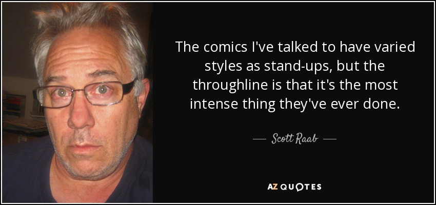 The comics I've talked to have varied styles as stand-ups, but the throughline is that it's the most intense thing they've ever done. - Scott Raab