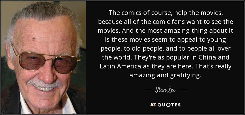 The comics of course, help the movies, because all of the comic fans want to see the movies. And the most amazing thing about it is these movies seem to appeal to young people, to old people, and to people all over the world. They're as popular in China and Latin America as they are here. That's really amazing and gratifying. - Stan Lee