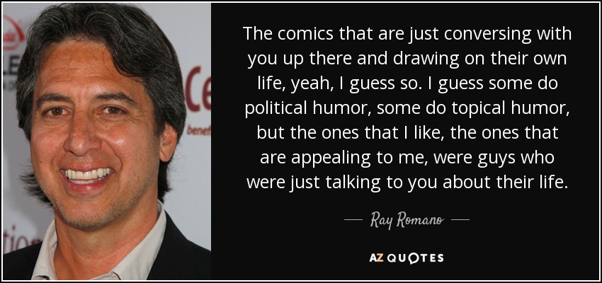 The comics that are just conversing with you up there and drawing on their own life, yeah, I guess so. I guess some do political humor, some do topical humor, but the ones that I like, the ones that are appealing to me, were guys who were just talking to you about their life. - Ray Romano