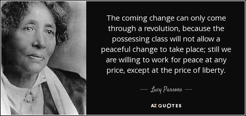 The coming change can only come through a revolution, because the possessing class will not allow a peaceful change to take place; still we are willing to work for peace at any price, except at the price of liberty. - Lucy Parsons