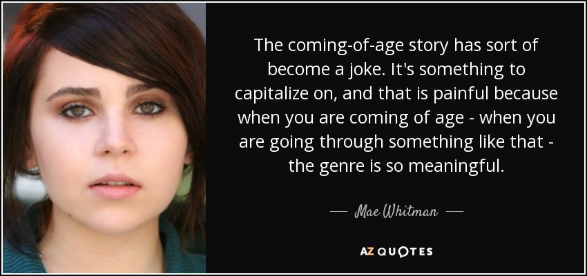 The coming-of-age story has sort of become a joke. It's something to capitalize on, and that is painful because when you are coming of age - when you are going through something like that - the genre is so meaningful. - Mae Whitman