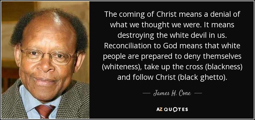 The coming of Christ means a denial of what we thought we were. It means destroying the white devil in us. Reconciliation to God means that white people are prepared to deny themselves (whiteness), take up the cross (blackness) and follow Christ (black ghetto). - James H. Cone