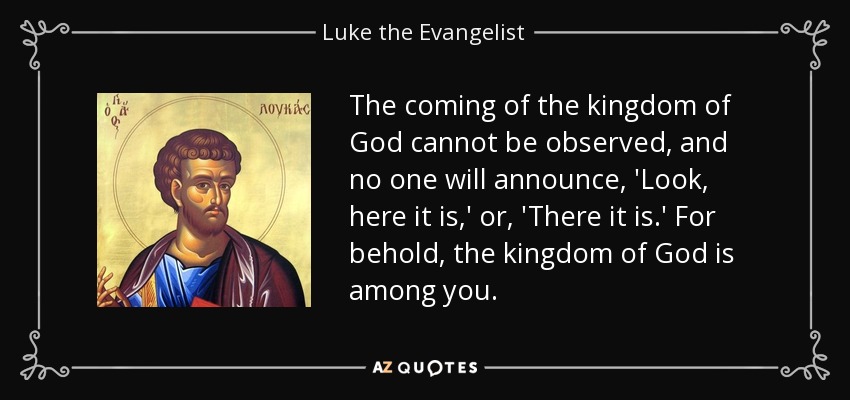 The coming of the kingdom of God cannot be observed, and no one will announce, 'Look, here it is,' or, 'There it is.' For behold, the kingdom of God is among you. - Luke the Evangelist