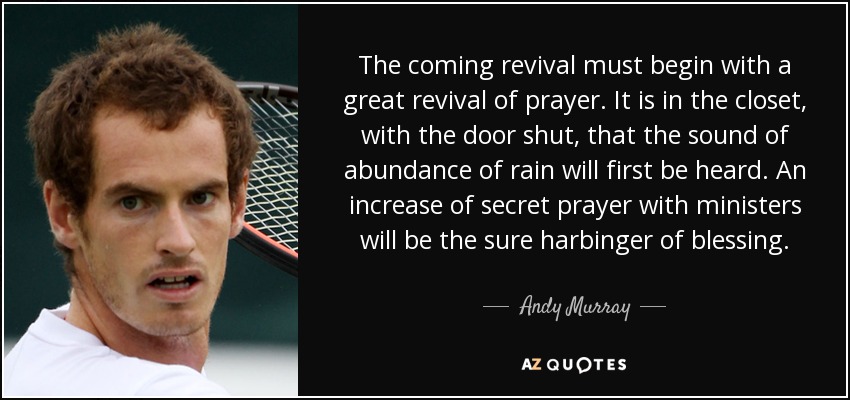 The coming revival must begin with a great revival of prayer. It is in the closet, with the door shut, that the sound of abundance of rain will first be heard. An increase of secret prayer with ministers will be the sure harbinger of blessing. - Andy Murray