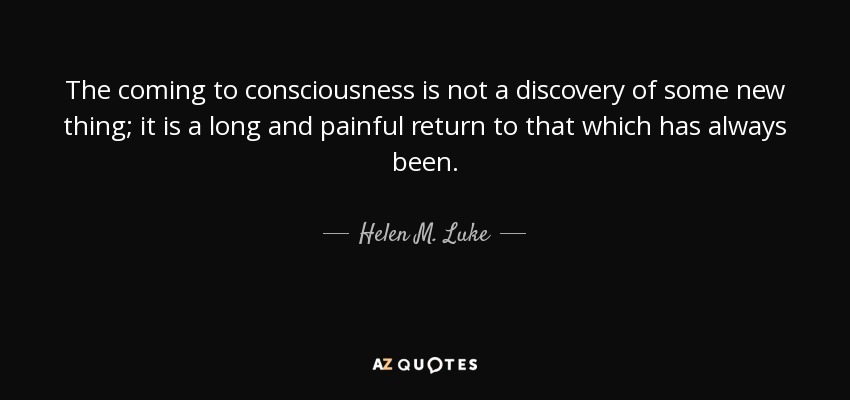 The coming to consciousness is not a discovery of some new thing; it is a long and painful return to that which has always been. - Helen M. Luke