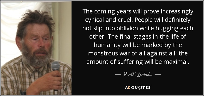 The coming years will prove increasingly cynical and cruel. People will definitely not slip into oblivion while hugging each other. The final stages in the life of humanity will be marked by the monstrous war of all against all: the amount of suffering will be maximal. - Pentti Linkola