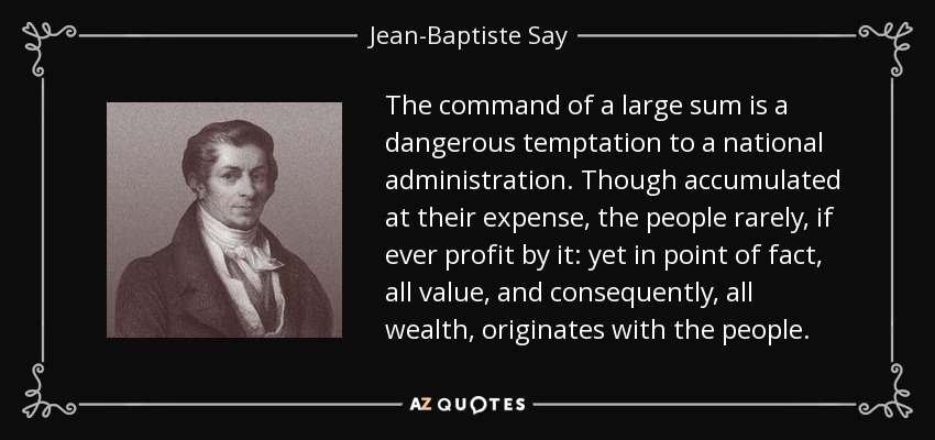 The command of a large sum is a dangerous temptation to a national administration. Though accumulated at their expense, the people rarely, if ever profit by it: yet in point of fact, all value, and consequently, all wealth, originates with the people. - Jean-Baptiste Say