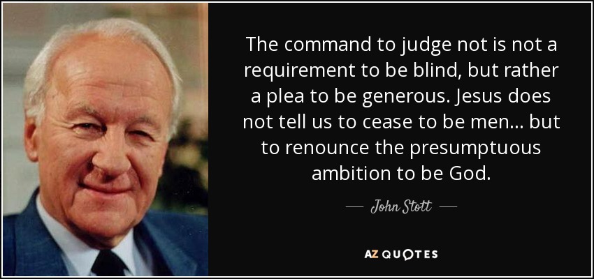 The command to judge not is not a requirement to be blind, but rather a plea to be generous. Jesus does not tell us to cease to be men... but to renounce the presumptuous ambition to be God. - John Stott