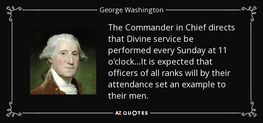 The Commander in Chief directs that Divine service be performed every Sunday at 11 o'clock...It is expected that officers of all ranks will by their attendance set an example to their men. - George Washington