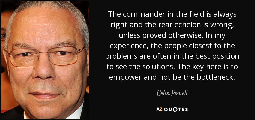 The commander in the field is always right and the rear echelon is wrong, unless proved otherwise. In my experience, the people closest to the problems are often in the best position to see the solutions. The key here is to empower and not be the bottleneck. - Colin Powell