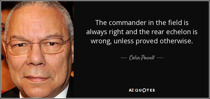 The commander in the field is always right and the rear echelon is wrong, unless proved otherwise. - Colin Powell