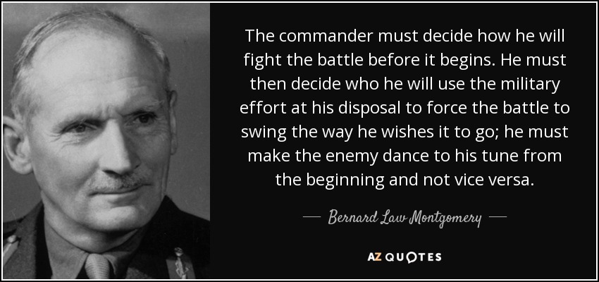 The commander must decide how he will fight the battle before it begins. He must then decide who he will use the military effort at his disposal to force the battle to swing the way he wishes it to go; he must make the enemy dance to his tune from the beginning and not vice versa. - Bernard Law Montgomery