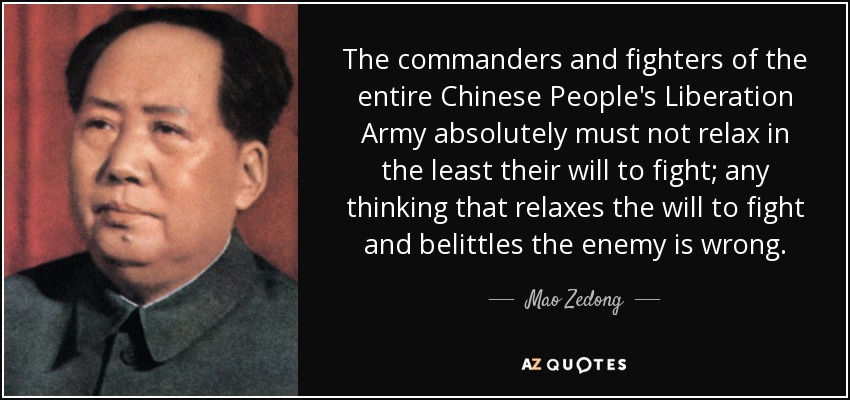 The commanders and fighters of the entire Chinese People's Liberation Army absolutely must not relax in the least their will to fight; any thinking that relaxes the will to fight and belittles the enemy is wrong. - Mao Zedong