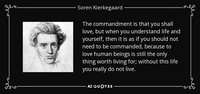 The commandment is that you shall love, but when you understand life and yourself, then it is as if you should not need to be commanded, because to love human beings is still the only thing worth living for; without this life you really do not live. - Soren Kierkegaard