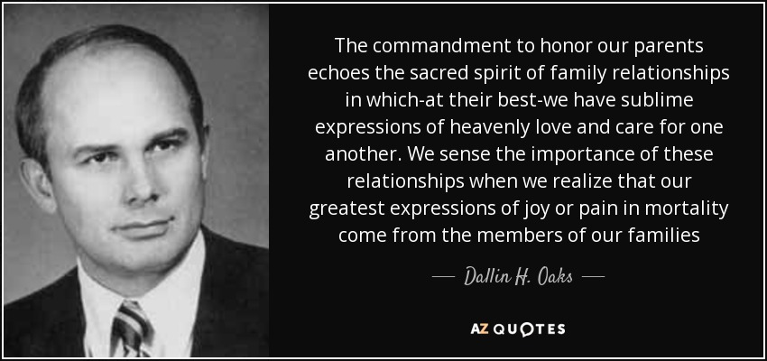 The commandment to honor our parents echoes the sacred spirit of family relationships in which-at their best-we have sublime expressions of heavenly love and care for one another. We sense the importance of these relationships when we realize that our greatest expressions of joy or pain in mortality come from the members of our families - Dallin H. Oaks
