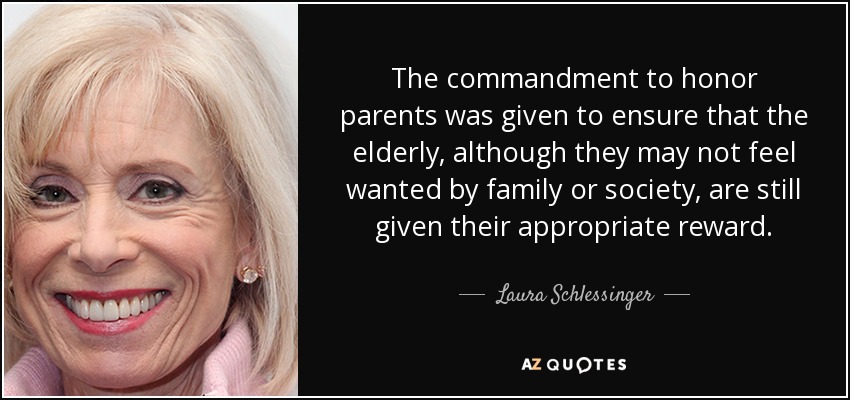 The commandment to honor parents was given to ensure that the elderly, although they may not feel wanted by family or society, are still given their appropriate reward. - Laura Schlessinger