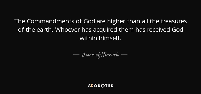The Commandments of God are higher than all the treasures of the earth. Whoever has acquired them has received God within himself. - Isaac of Nineveh