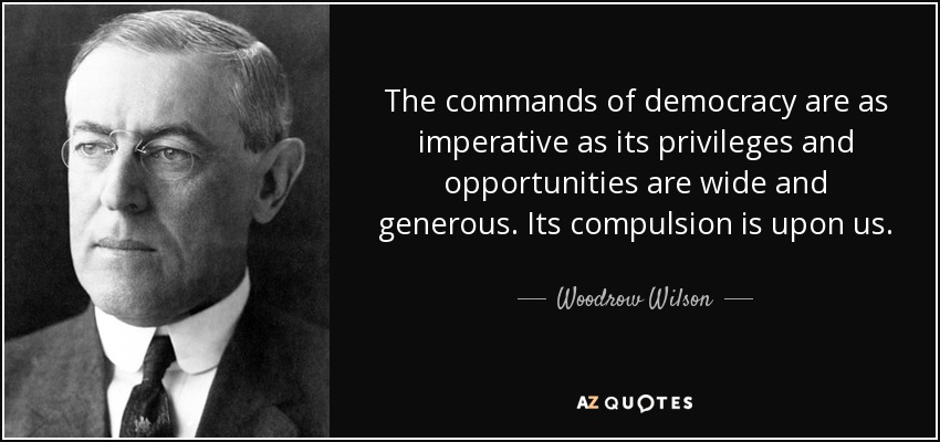 The commands of democracy are as imperative as its privileges and opportunities are wide and generous. Its compulsion is upon us. - Woodrow Wilson