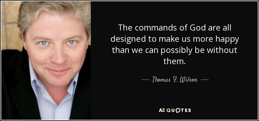 The commands of God are all designed to make us more happy than we can possibly be without them. - Thomas F. Wilson