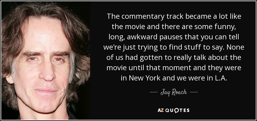 The commentary track became a lot like the movie and there are some funny, long, awkward pauses that you can tell we're just trying to find stuff to say. None of us had gotten to really talk about the movie until that moment and they were in New York and we were in L.A. - Jay Roach