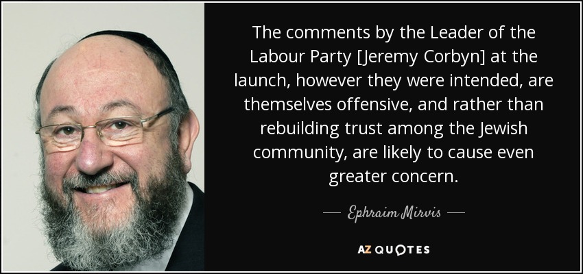 The comments by the Leader of the Labour Party [Jeremy Corbyn] at the launch, however they were intended, are themselves offensive, and rather than rebuilding trust among the Jewish community, are likely to cause even greater concern. - Ephraim Mirvis