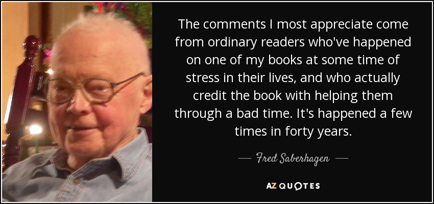 The comments I most appreciate come from ordinary readers who've happened on one of my books at some time of stress in their lives, and who actually credit the book with helping them through a bad time. It's happened a few times in forty years. - Fred Saberhagen
