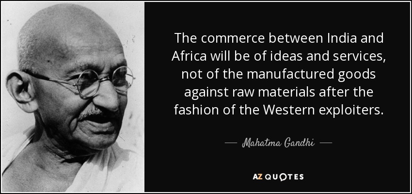 The commerce between India and Africa will be of ideas and services, not of the manufactured goods against raw materials after the fashion of the Western exploiters. - Mahatma Gandhi