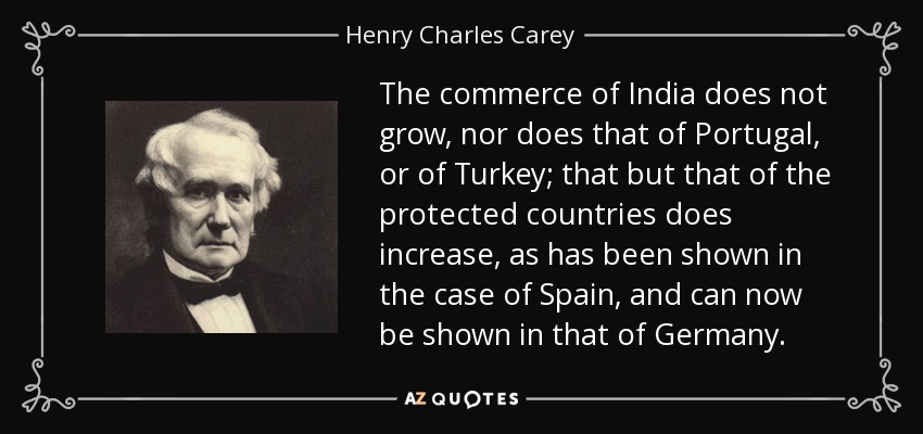 The commerce of India does not grow, nor does that of Portugal, or of Turkey; that but that of the protected countries does increase, as has been shown in the case of Spain, and can now be shown in that of Germany. - Henry Charles Carey