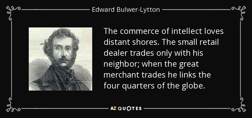 The commerce of intellect loves distant shores. The small retail dealer trades only with his neighbor; when the great merchant trades he links the four quarters of the globe. - Edward Bulwer-Lytton, 1st Baron Lytton