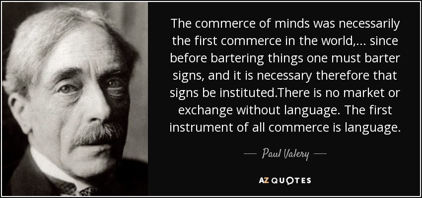 The commerce of minds was necessarily the first commerce in the world, ... since before bartering things one must barter signs, and it is necessary therefore that signs be instituted.There is no market or exchange without language. The first instrument of all commerce is language. - Paul Valery