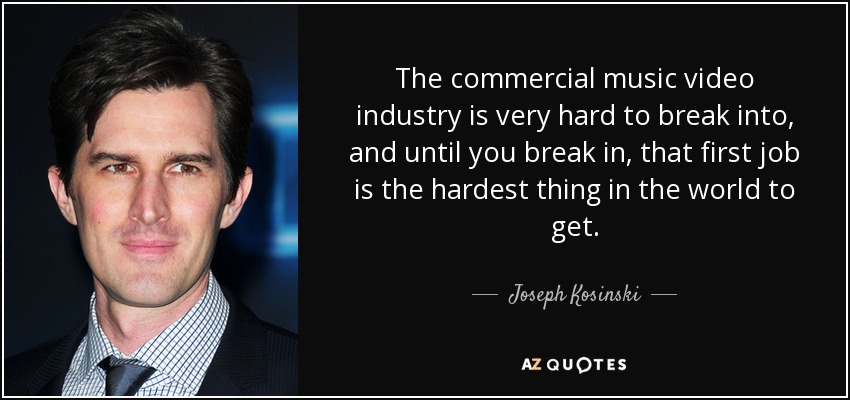 The commercial music video industry is very hard to break into, and until you break in, that first job is the hardest thing in the world to get. - Joseph Kosinski