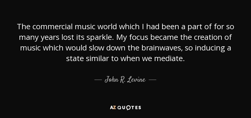 The commercial music world which I had been a part of for so many years lost its sparkle. My focus became the creation of music which would slow down the brainwaves, so inducing a state similar to when we mediate. - John R. Levine