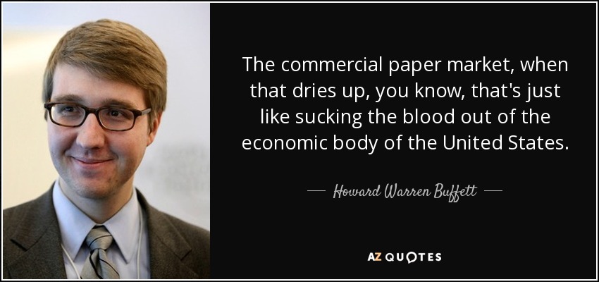The commercial paper market, when that dries up, you know, that's just like sucking the blood out of the economic body of the United States. - Howard Warren Buffett