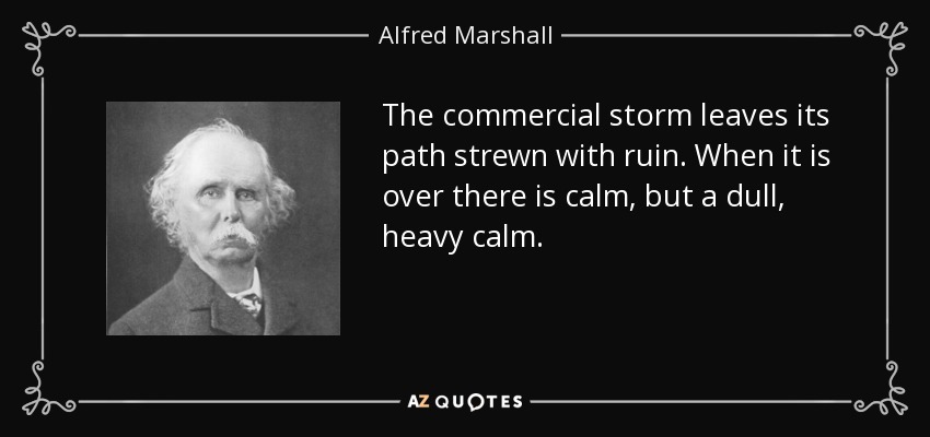 The commercial storm leaves its path strewn with ruin. When it is over there is calm, but a dull, heavy calm. - Alfred Marshall