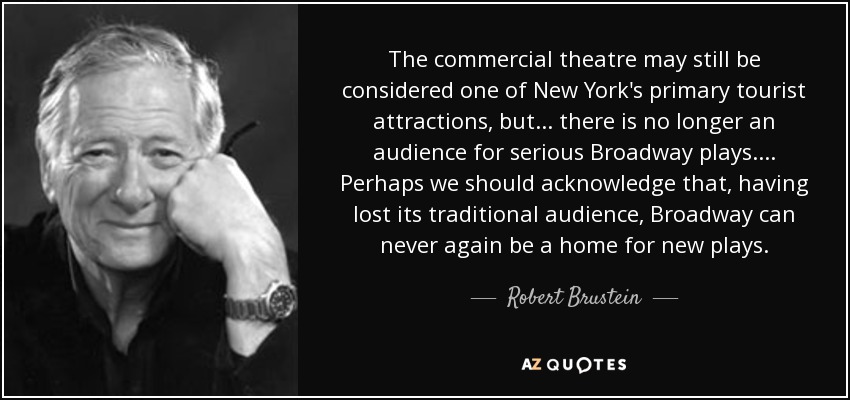 The commercial theatre may still be considered one of New York's primary tourist attractions, but . . . there is no longer an audience for serious Broadway plays. . . . Perhaps we should acknowledge that, having lost its traditional audience, Broadway can never again be a home for new plays. - Robert Brustein