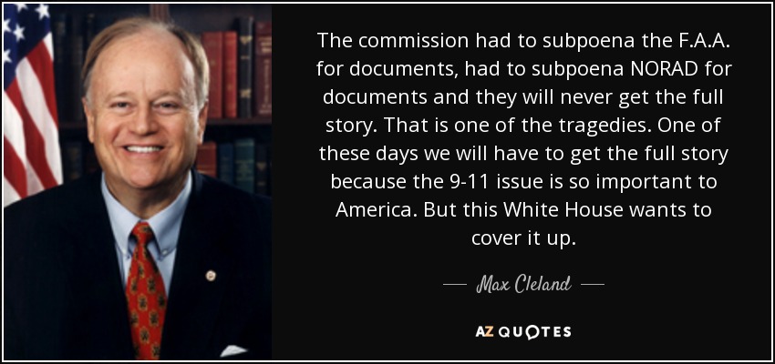 The commission had to subpoena the F.A.A. for documents, had to subpoena NORAD for documents and they will never get the full story. That is one of the tragedies. One of these days we will have to get the full story because the 9-11 issue is so important to America. But this White House wants to cover it up. - Max Cleland