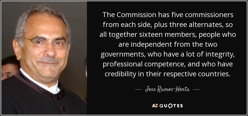 The Commission has five commissioners from each side, plus three alternates, so all together sixteen members, people who are independent from the two governments, who have a lot of integrity, professional competence, and who have credibility in their respective countries. - Jose Ramos-Horta