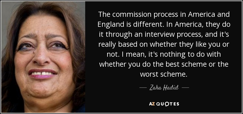 The commission process in America and England is different. In America, they do it through an interview process, and it's really based on whether they like you or not. I mean, it's nothing to do with whether you do the best scheme or the worst scheme. - Zaha Hadid