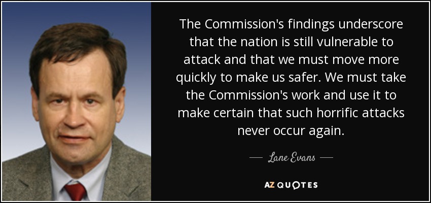 The Commission's findings underscore that the nation is still vulnerable to attack and that we must move more quickly to make us safer. We must take the Commission's work and use it to make certain that such horrific attacks never occur again. - Lane Evans