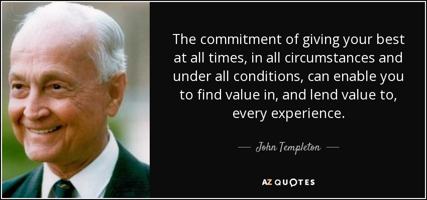The commitment of giving your best at all times, in all circumstances and under all conditions, can enable you to find value in, and lend value to, every experience. - John Templeton